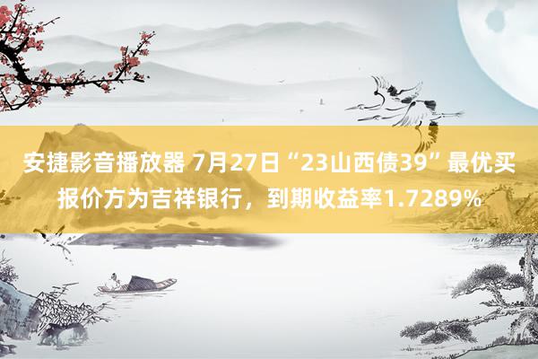 安捷影音播放器 7月27日“23山西债39”最优买报价方为吉祥银行，到期收益率1.7289%