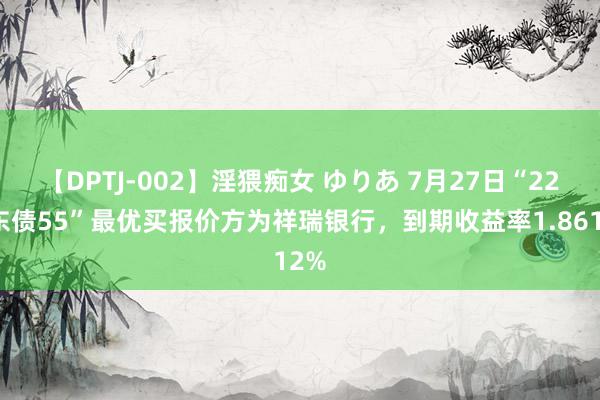 【DPTJ-002】淫猥痴女 ゆりあ 7月27日“22广东债55”最优买报价方为祥瑞银行，到期收益率1.8612%