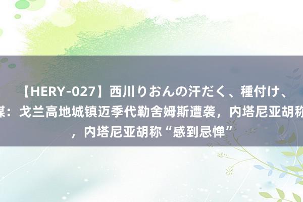 【HERY-027】西川りおんの汗だく、種付け、ガチSEX 以媒：戈兰高地城镇迈季代勒舍姆斯遭袭，内塔尼亚胡称“感到忌惮”