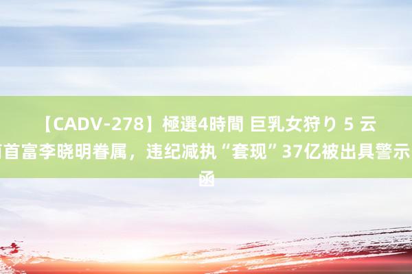 【CADV-278】極選4時間 巨乳女狩り 5 云南首富李晓明眷属，违纪减执“套现”37亿被出具警示函