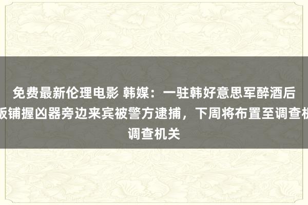 免费最新伦理电影 韩媒：一驻韩好意思军醉酒后在饭铺握凶器旁边来宾被警方逮捕，下周将布置至调查机关