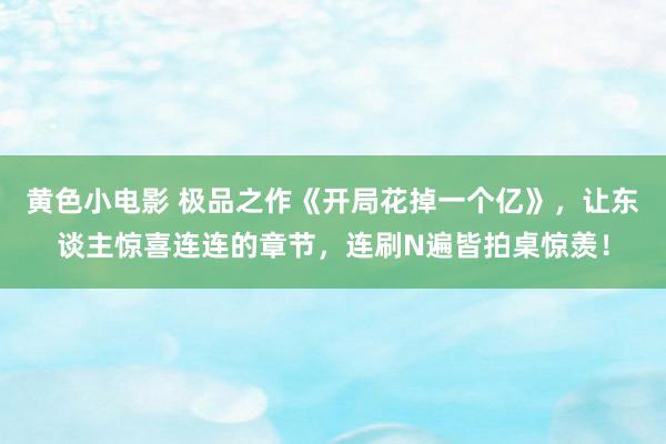 黄色小电影 极品之作《开局花掉一个亿》，让东谈主惊喜连连的章节，连刷N遍皆拍桌惊羡！