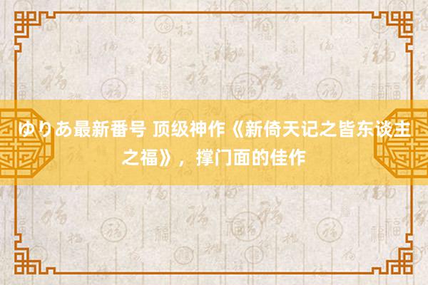 ゆりあ最新番号 顶级神作《新倚天记之皆东谈主之福》，撑门面的佳作