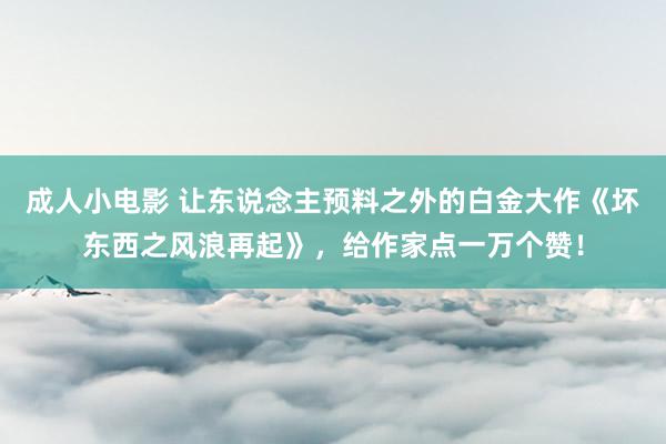 成人小电影 让东说念主预料之外的白金大作《坏东西之风浪再起》，给作家点一万个赞！