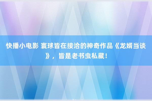 快播小电影 寰球皆在接洽的神奇作品《龙婿当谈》，皆是老书虫私藏！