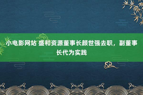 小电影网站 盛和资源董事长颜世强去职，副董事长代为实践