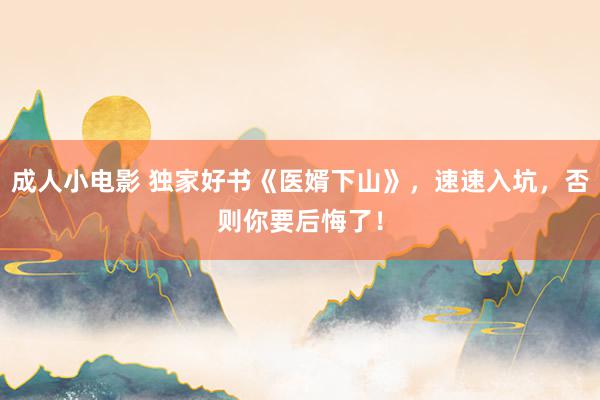 成人小电影 独家好书《医婿下山》，速速入坑，否则你要后悔了！