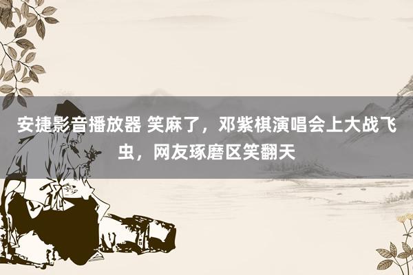 安捷影音播放器 笑麻了，邓紫棋演唱会上大战飞虫，网友琢磨区笑翻天