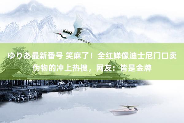 ゆりあ最新番号 笑麻了！全红婵像迪士尼门口卖伪物的冲上热搜，网友：皆是金牌