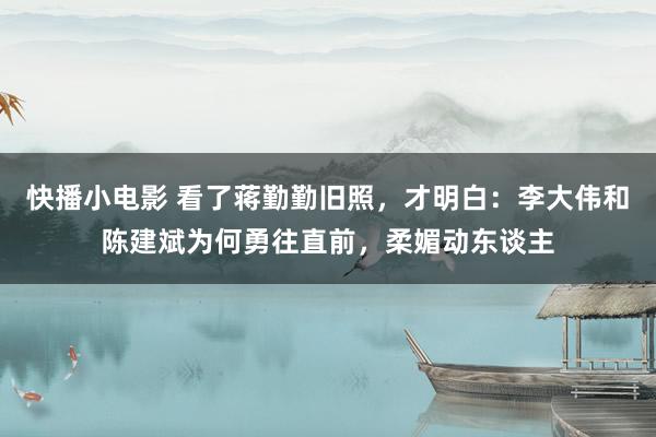 快播小电影 看了蒋勤勤旧照，才明白：李大伟和陈建斌为何勇往直前，柔媚动东谈主