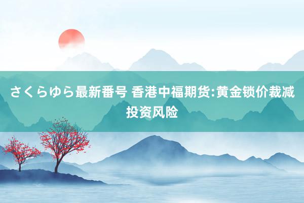 さくらゆら最新番号 香港中福期货:黄金锁价裁减投资风险