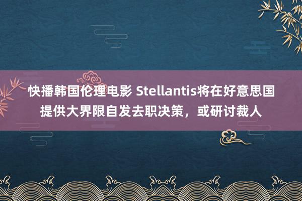 快播韩国伦理电影 Stellantis将在好意思国提供大界限自发去职决策，或研讨裁人