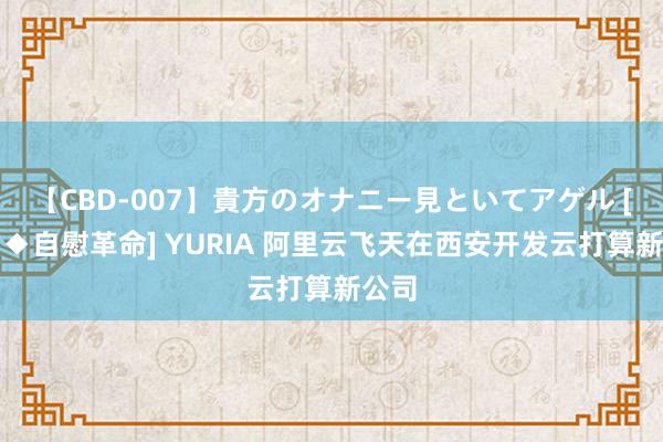 【CBD-007】貴方のオナニー見といてアゲル [痴的◆自慰革命] YURIA 阿里云飞天在西安开发云打算新公司