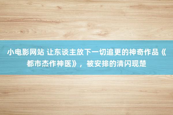 小电影网站 让东谈主放下一切追更的神奇作品《都市杰作神医》，被安排的清闪现楚