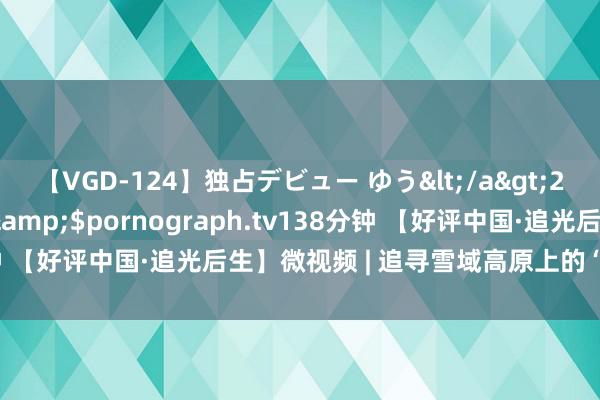 【VGD-124】独占デビュー ゆう</a>2013-06-22HMJM&$pornograph.tv138分钟 【好评中国·追光后生】微视频 | 追寻雪域高原上的“绿电”踪影