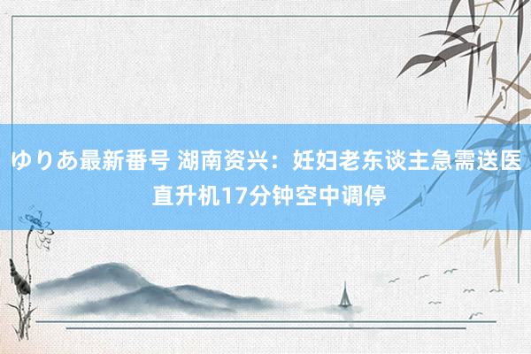 ゆりあ最新番号 湖南资兴：妊妇老东谈主急需送医 直升机17分钟空中调停