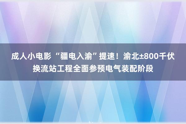 成人小电影 “疆电入渝”提速！渝北±800千伏换流站工程全面参预电气装配阶段