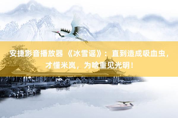 安捷影音播放器 《冰雪谣》：直到造成吸血虫，才懂米岚，为啥重见光明！