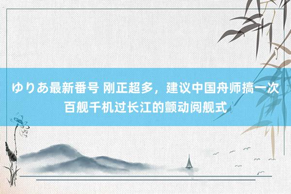 ゆりあ最新番号 刚正超多，建议中国舟师搞一次百舰千机过长江的颤动阅舰式