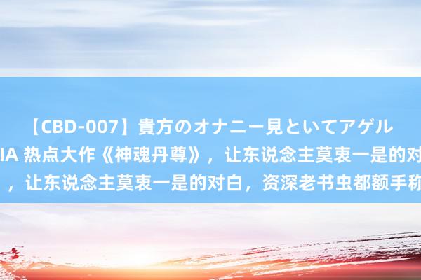 【CBD-007】貴方のオナニー見といてアゲル [痴的◆自慰革命] YURIA 热点大作《神魂丹尊》，让东说念主莫衷一是的对白，资深老书虫都额手称颂！