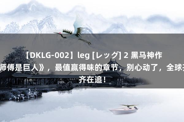 【DKLG-002】leg [レッグ] 2 黑马神作《我的师傅是巨人》，最值赢得味的章节，别心动了，全球齐在追！