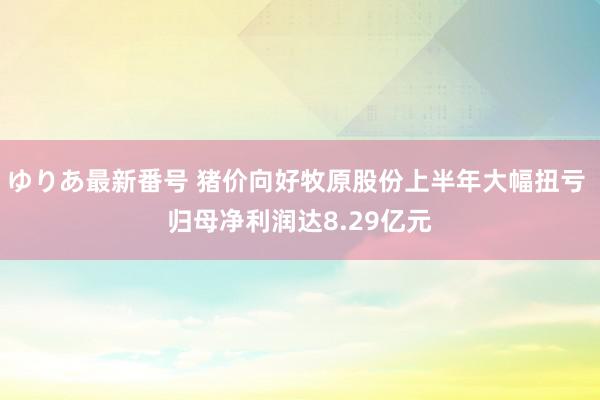 ゆりあ最新番号 猪价向好牧原股份上半年大幅扭亏 归母净利润达8.29亿元