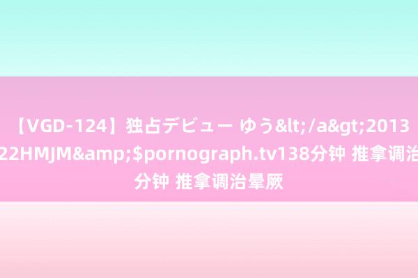 【VGD-124】独占デビュー ゆう</a>2013-06-22HMJM&$pornograph.tv138分钟 推拿调治晕厥