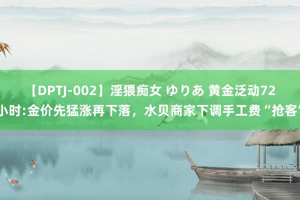 【DPTJ-002】淫猥痴女 ゆりあ 黄金泛动72小时:金价先猛涨再下落，水贝商家下调手工费“抢客”