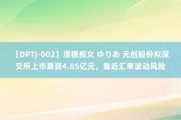 【DPTJ-002】淫猥痴女 ゆりあ 元创股份拟深交所上市募资4.85亿元，靠近汇率波动风险