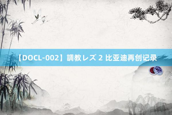 【DOCL-002】調教レズ 2 比亚迪再创记录