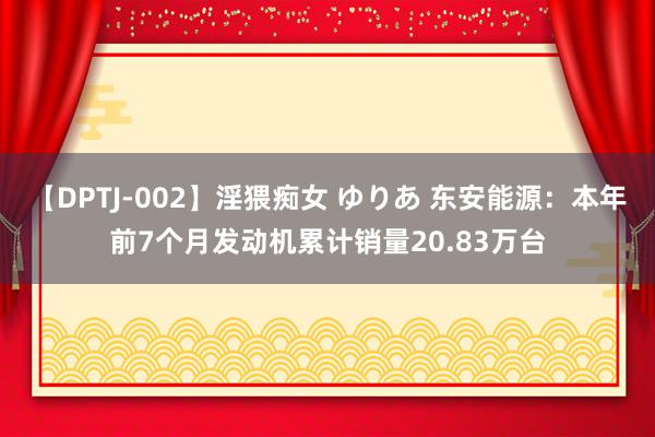 【DPTJ-002】淫猥痴女 ゆりあ 东安能源：本年前7个月发动机累计销量20.83万台