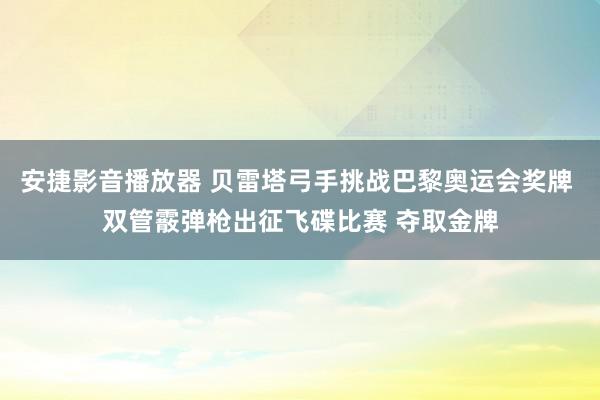 安捷影音播放器 贝雷塔弓手挑战巴黎奥运会奖牌 双管霰弹枪出征飞碟比赛 夺取金牌