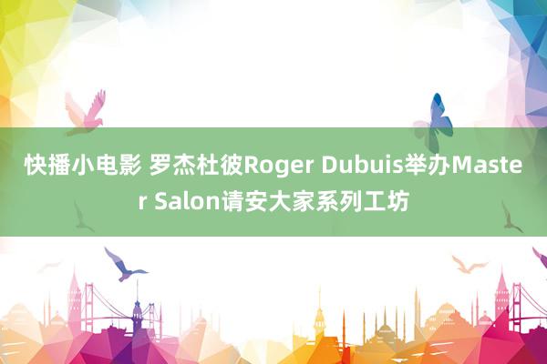 快播小电影 罗杰杜彼Roger Dubuis举办Master Salon请安大家系列工坊