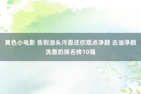 黄色小电影 告别油头污面还你观点净颜 去油净颜洗面奶排名榜10强