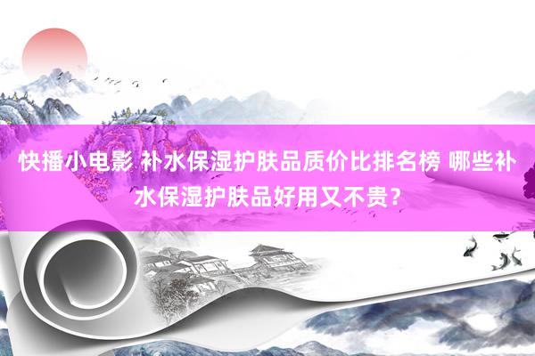 快播小电影 补水保湿护肤品质价比排名榜 哪些补水保湿护肤品好用又不贵？