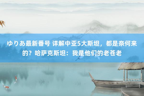 ゆりあ最新番号 详解中亚5大斯坦，都是奈何来的？哈萨克斯坦：我是他们的老苍老