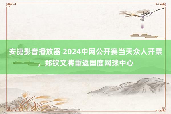 安捷影音播放器 2024中网公开赛当天众人开票，郑钦文将重返国度网球中心