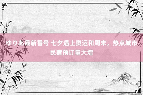 ゆりあ最新番号 七夕遇上奥运和周末，热点城市民宿预订量大增