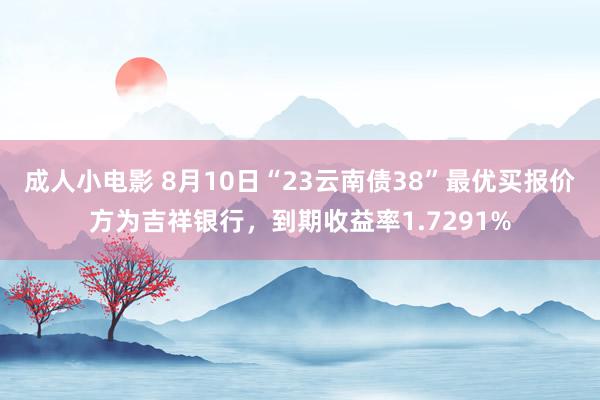 成人小电影 8月10日“23云南债38”最优买报价方为吉祥银行，到期收益率1.7291%