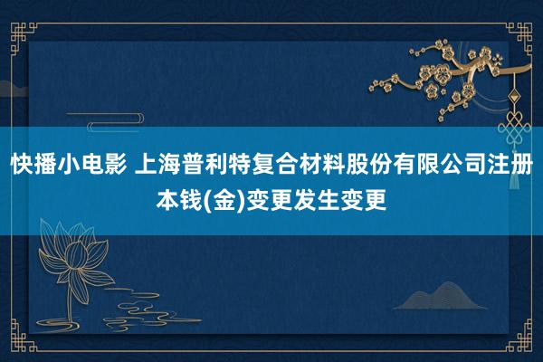 快播小电影 上海普利特复合材料股份有限公司注册本钱(金)变更发生变更