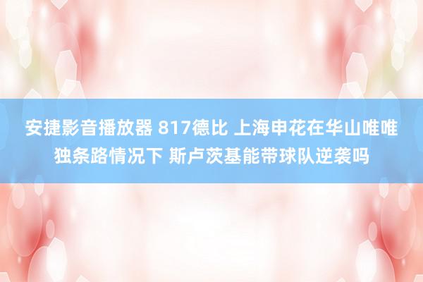 安捷影音播放器 817德比 上海申花在华山唯唯独条路情况下 斯卢茨基能带球队逆袭吗