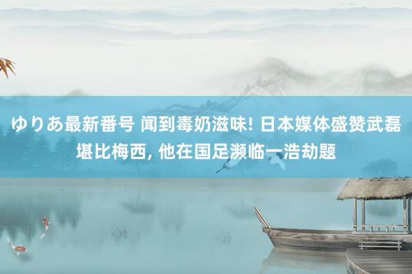 ゆりあ最新番号 闻到毒奶滋味! 日本媒体盛赞武磊堪比梅西, 他在国足濒临一浩劫题