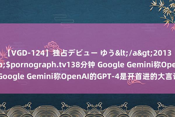 【VGD-124】独占デビュー ゆう</a>2013-06-22HMJM&$pornograph.tv138分钟 Google Gemini称OpenAI的GPT-4是开首进的大言语模子