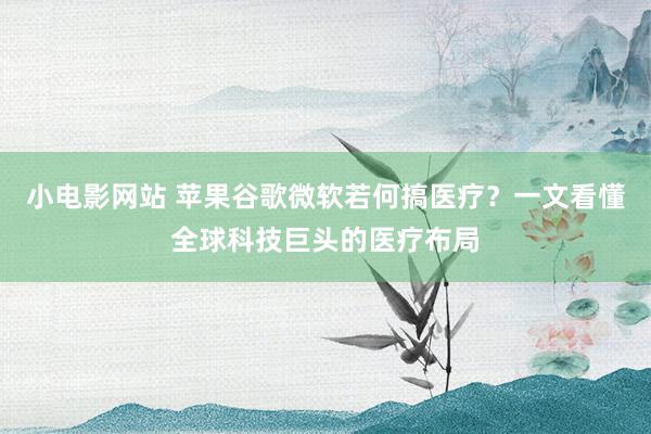 小电影网站 苹果谷歌微软若何搞医疗？一文看懂全球科技巨头的医疗布局