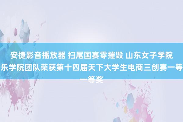 安捷影音播放器 扫尾国赛零摧毁 山东女子学院音乐学院团队荣获第十四届天下大学生电商三创赛一等奖