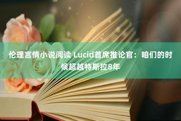 伦理言情小说阅读 Lucid首席推论官：咱们的时候超越特斯拉8年