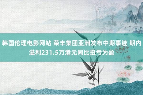 韩国伦理电影网站 荣丰集团亚洲发布中期事迹 期内溢利231.5万港元同比扭亏为盈