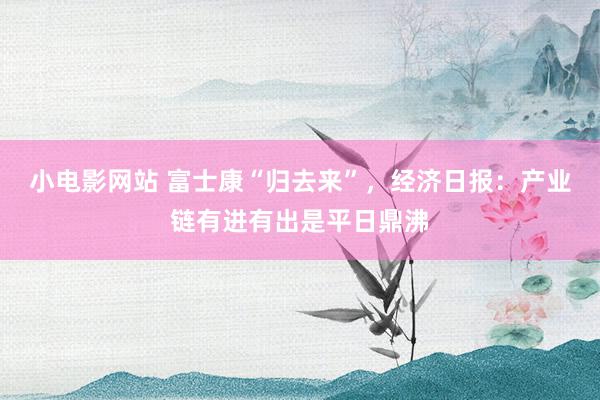 小电影网站 富士康“归去来”，经济日报：产业链有进有出是平日鼎沸