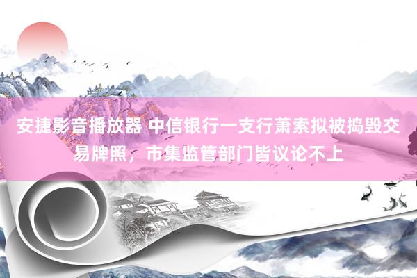 安捷影音播放器 中信银行一支行萧索拟被捣毁交易牌照，市集监管部门皆议论不上