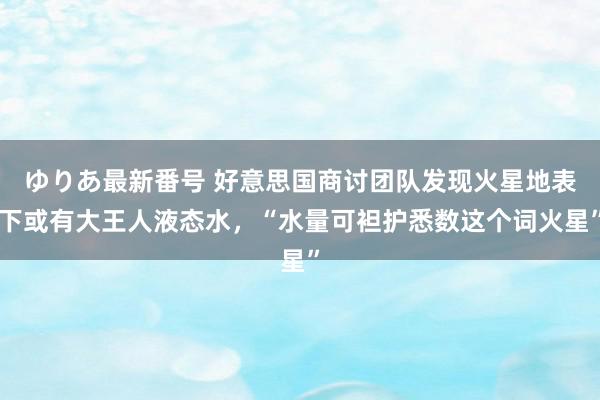 ゆりあ最新番号 好意思国商讨团队发现火星地表下或有大王人液态水，“水量可袒护悉数这个词火星”